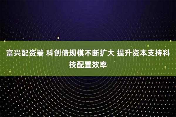 富兴配资端 科创债规模不断扩大 提升资本支持科技配置效率