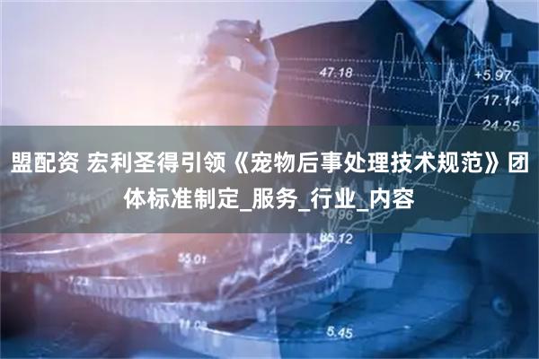 盟配资 宏利圣得引领《宠物后事处理技术规范》团体标准制定_服务_行业_内容