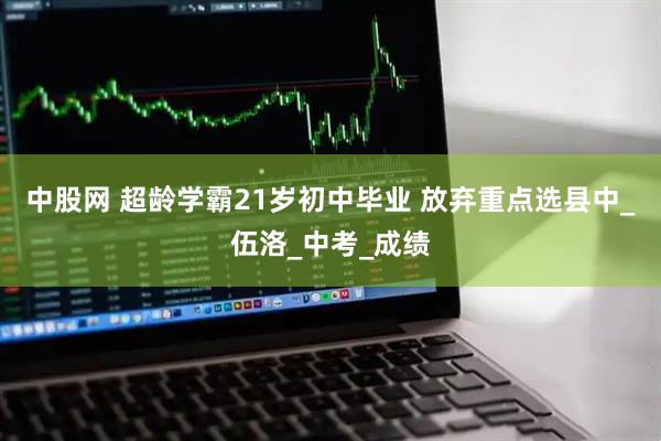 中股网 超龄学霸21岁初中毕业 放弃重点选县中_伍洛_中考_成绩