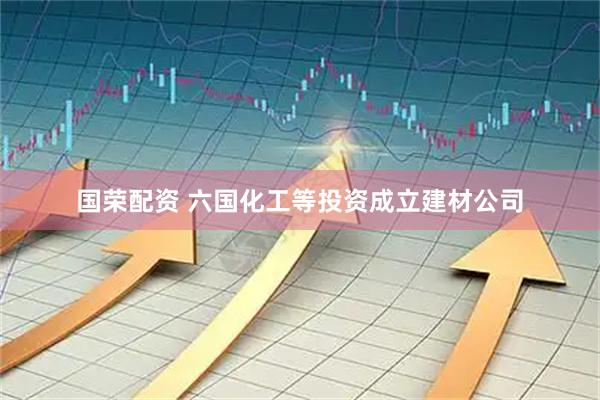 国荣配资 六国化工等投资成立建材公司