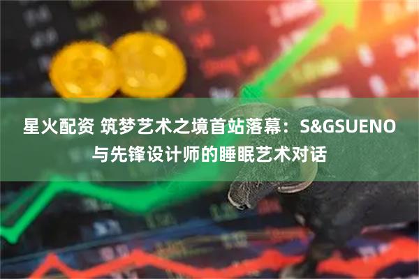 星火配资 筑梦艺术之境首站落幕：S&GSUENO与先锋设计师的睡眠艺术对话