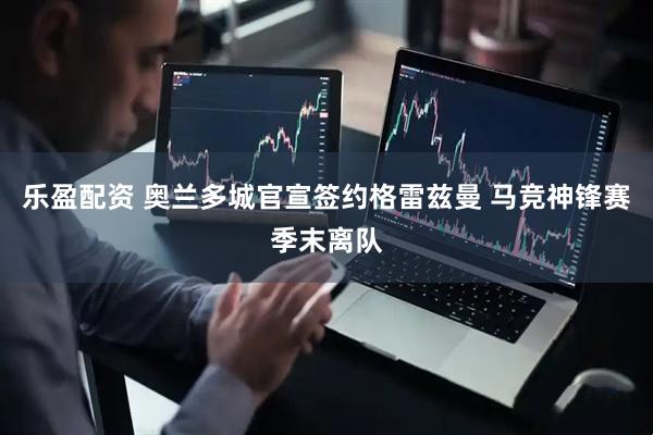 乐盈配资 奥兰多城官宣签约格雷兹曼 马竞神锋赛季末离队
