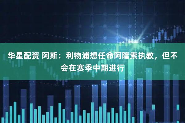 华星配资 阿斯：利物浦想任命阿隆索执教，但不会在赛季中期进行