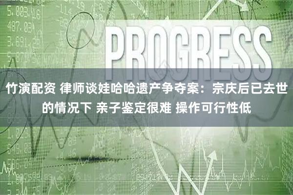 竹演配资 律师谈娃哈哈遗产争夺案：宗庆后已去世的情况下 亲子鉴定很难 操作可行性低