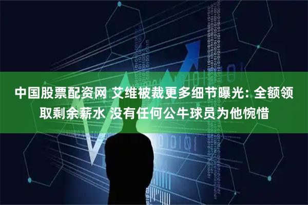 中国股票配资网 艾维被裁更多细节曝光: 全额领取剩余薪水 没有任何公牛球员为他惋惜