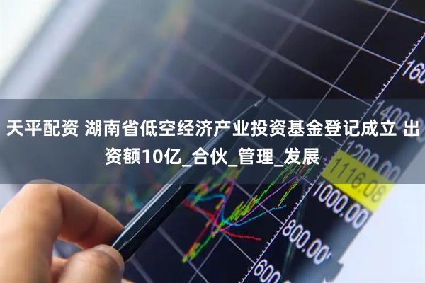 天平配资 湖南省低空经济产业投资基金登记成立 出资额10亿_合伙_管理_发展