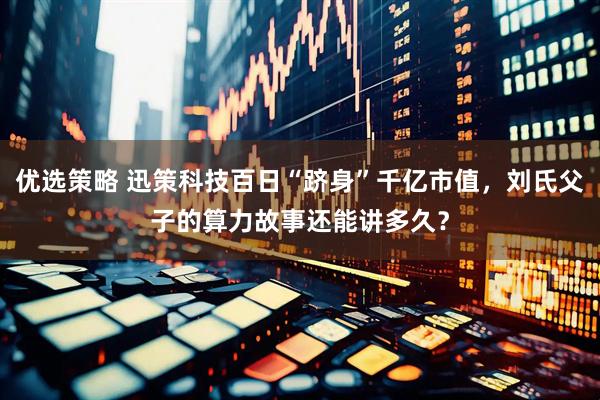 优选策略 迅策科技百日“跻身”千亿市值，刘氏父子的算力故事还能讲多久？