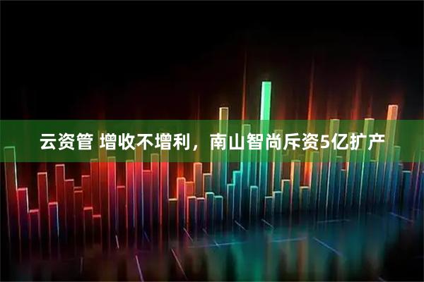 云资管 增收不增利，南山智尚斥资5亿扩产
