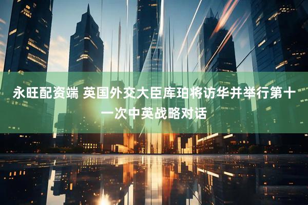 永旺配资端 英国外交大臣库珀将访华并举行第十一次中英战略对话