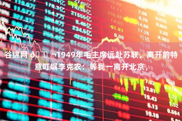 谷锦网 🌬1949年毛主席远赴苏联，离开前特意叮嘱李克农：等我一离开北京，