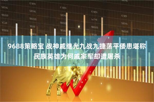 9688策略宝 战神戚继光九战九捷荡平倭患堪称民族英雄为何戚家军却遭屠杀