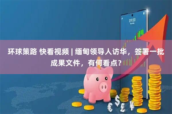 环球策路 快看视频 | 缅甸领导人访华，签署一批成果文件，有何看点？