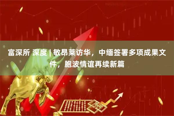 富深所 深度 | 敏昂莱访华，中缅签署多项成果文件，胞波情谊再续新篇