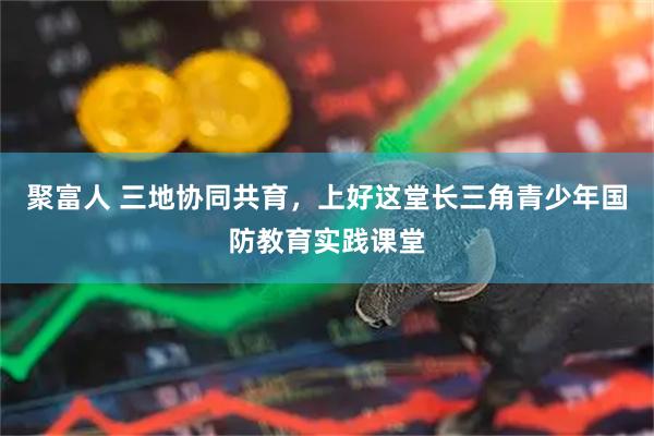 聚富人 三地协同共育，上好这堂长三角青少年国防教育实践课堂