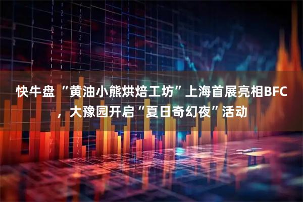 快牛盘 “黄油小熊烘焙工坊”上海首展亮相BFC，大豫园开启“夏日奇幻夜”活动