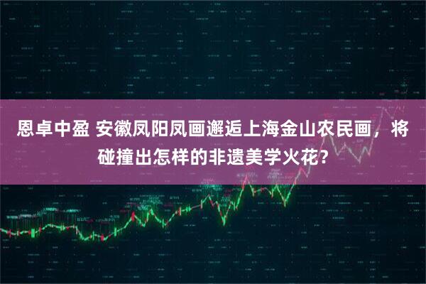 恩卓中盈 安徽凤阳凤画邂逅上海金山农民画，将碰撞出怎样的非遗美学火花？