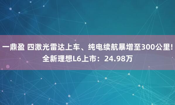 一鼎盈 四激光雷达上车、纯电续航暴增至300公里!全新理想L6上市：24.98万