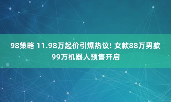 98策略 11.98万起价引爆热议! 女款88万男款99万机器人预售开启