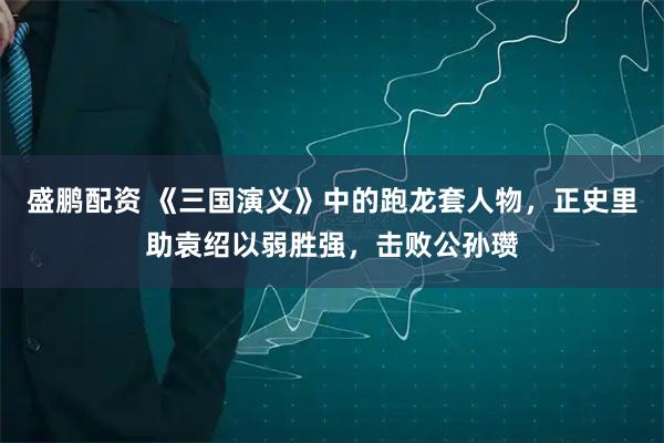 盛鹏配资 《三国演义》中的跑龙套人物，正史里助袁绍以弱胜强，击败公孙瓒