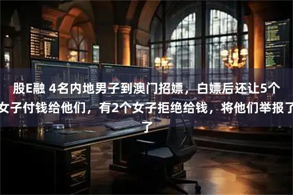 股E融 4名内地男子到澳门招嫖，白嫖后还让5个女子付钱给他们，有2个女子拒绝给钱，将他们举报了